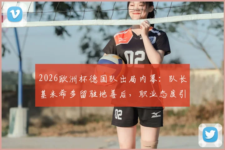 2026欧洲杯德国队出局内幕：队长基米希多留驻地善后，职业态度引德媒热议