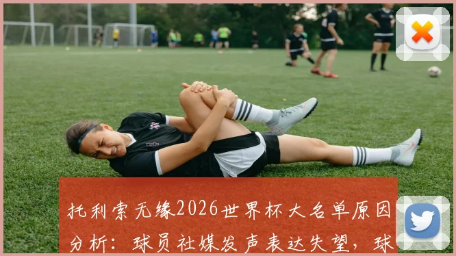 托利索无缘2026世界杯大名单原因分析:球员社媒发声表达失望,球迷热议法国队中场选择