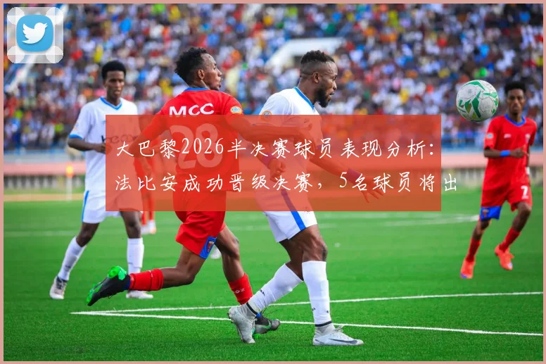 大巴黎2026半决赛球员表现分析:法比安成功晋级决赛,5名球员将出战季军赛