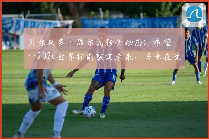 贝尔纳多·席尔瓦转会动态:希望在2026世界杯前敲定未来,马竞在竞争中稍占巴萨上风