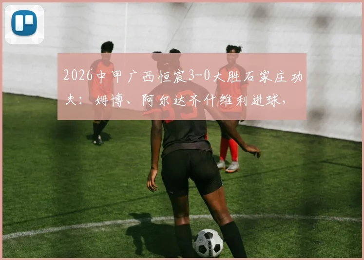 2026中甲广西恒宸3-0大胜石家庄功夫:姆博、阿尔达齐什维利进球,赛后深度复盘与积分榜分析