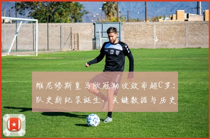 维尼修斯皇马欧冠助攻效率超C罗:队史新纪录诞生,关键数据与历史排名深度解析