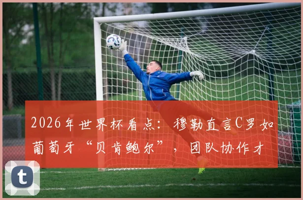 2026年世界杯看点：穆勒直言C罗如葡萄牙“贝肯鲍尔”，团队协作才是取胜之匙