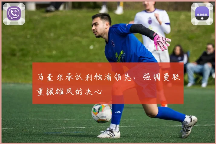 马奎尔承认利物浦领先，强调曼联重振雄风的决心