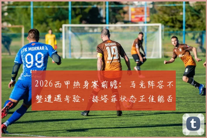 2026西甲热身赛前瞻：马竞阵容不整遭遇考验，赫塔菲状态正佳能否趁虚而入？最新赛程与伤病名单一览