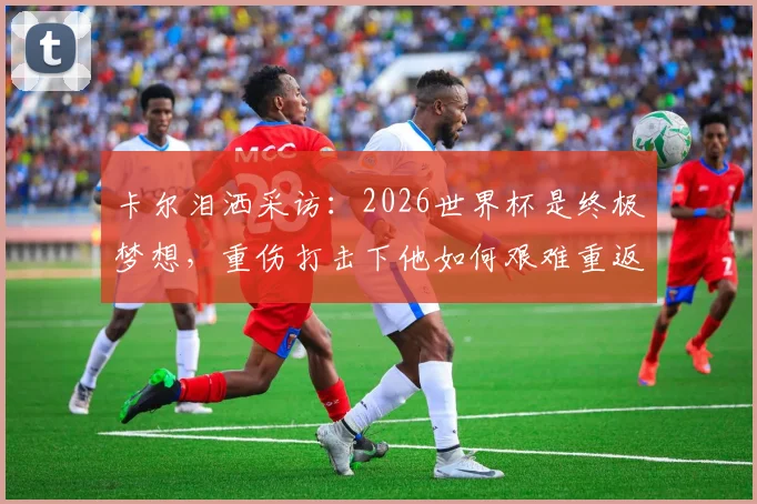 卡尔泪洒采访：2026世界杯是终极梦想，重伤打击下他如何艰难重返赛场？