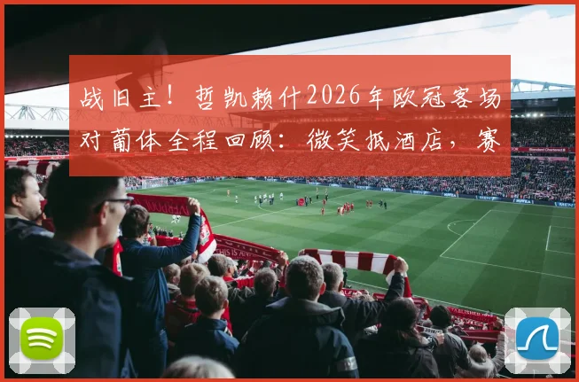 战旧主！哲凯赖什2026年欧冠客场对葡体全程回顾：微笑抵酒店，赛场展锋芒