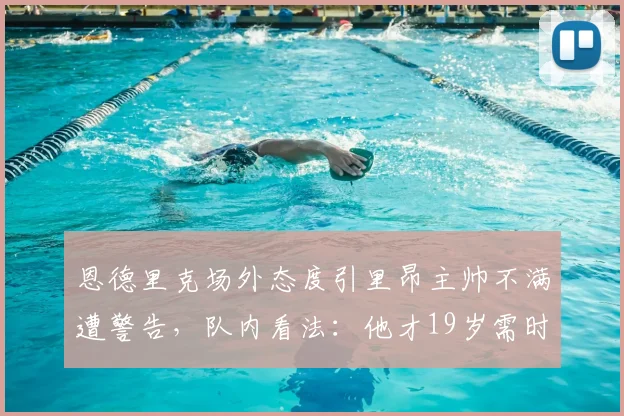 恩德里克场外态度引里昂主帅不满遭警告，队内看法：他才19岁需时间成长