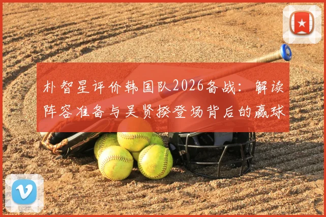 朴智星评价韩国队2026备战:解读阵容准备与吴贤揆登场背后的赢球逻辑