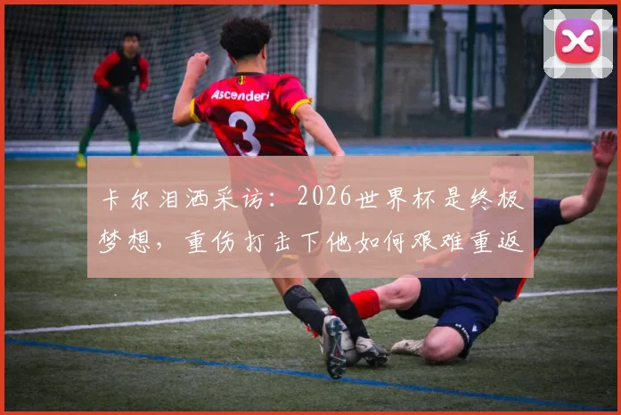 卡尔泪洒采访:2026世界杯是终极梦想,重伤打击下他如何艰难重返赛场?