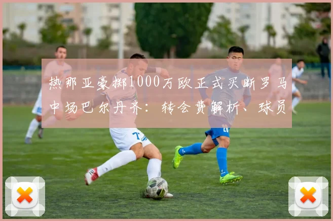 热那亚豪掷1000万欧正式买断罗马中场巴尔丹齐:转会费解析、球员表现回顾及在新球队前景展望