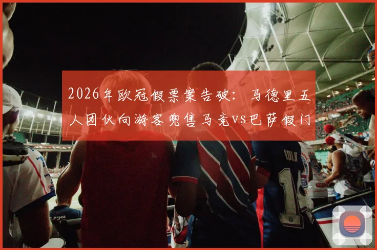 2026年欧冠假票案告破:马德里五人团伙向游客兜售马竞vs巴萨假门票被捕,购票防骗指南