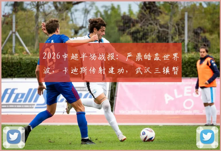 2026中超半场战报:严鼎皓轰世界波,卡迪斯传射建功,武汉三镇暂2-1领先辽宁队