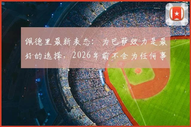 佩德里最新表态:为巴萨效力是最好的选择,2026年前不会为任何事改变立场,续约分析与身价前景解读