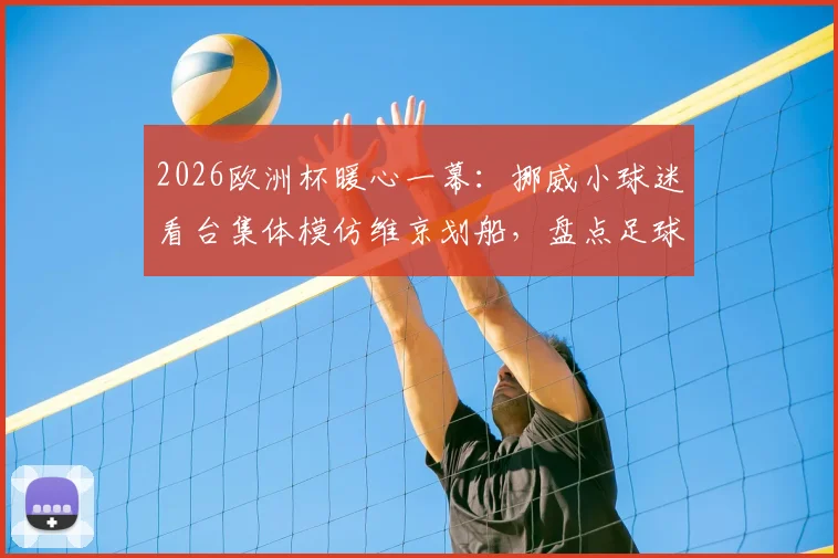 2026欧洲杯暖心一幕：挪威小球迷看台集体模仿维京划船，盘点足球观赛中亲子互动的创意庆祝方式