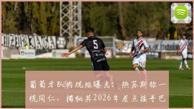 葡萄牙队内规矩曝光：热苏斯称一视同仁，揭秘其2026年差点接手巴西队内幕
