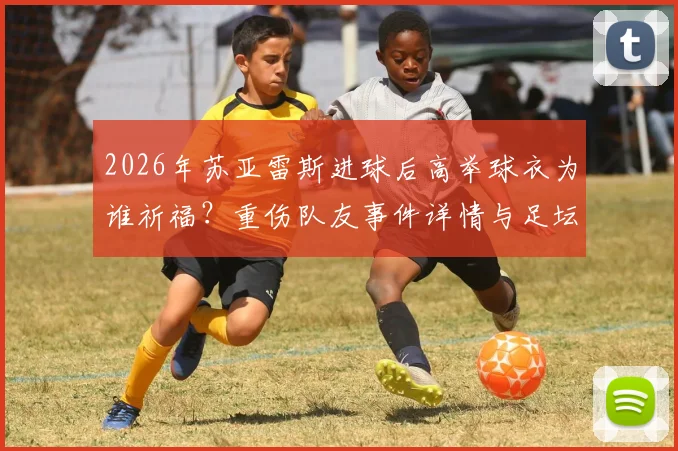 2026年苏亚雷斯进球后高举球衣为谁祈福?重伤队友事件详情与足坛感人瞬间盘点