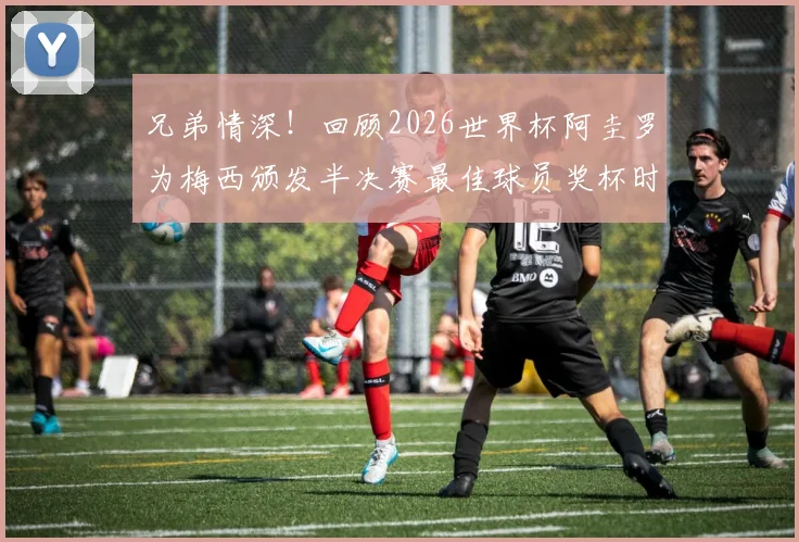 兄弟情深!回顾2026世界杯阿圭罗为梅西颁发半决赛最佳球员奖杯时刻,附完整视频及梅西全场数据解析