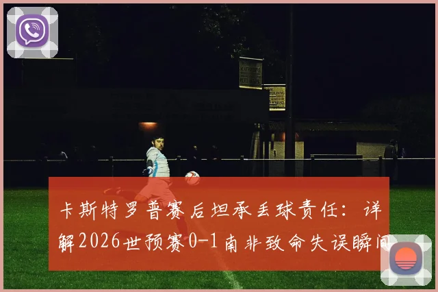 卡斯特罗普赛后坦承丢球责任:详解2026世预赛0-1南非致命失误瞬间,附完整采访与球迷反应