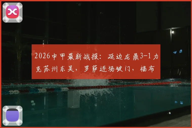 2026中甲最新战报:延边龙鼎3-1力克苏州东吴,罗萨连场破门,福布斯上演双响好戏