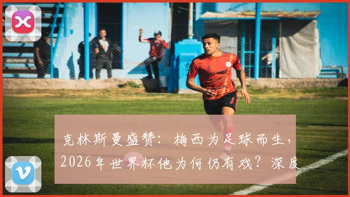 克林斯曼盛赞:梅西为足球而生,2026年世界杯他为何仍有戏?深度解析梅西续写传奇的可能性