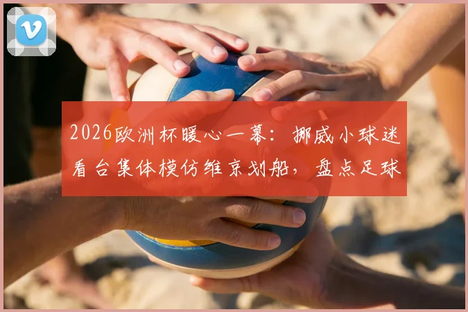 2026欧洲杯暖心一幕:挪威小球迷看台集体模仿维京划船,盘点足球观赛中亲子互动的创意庆祝方式