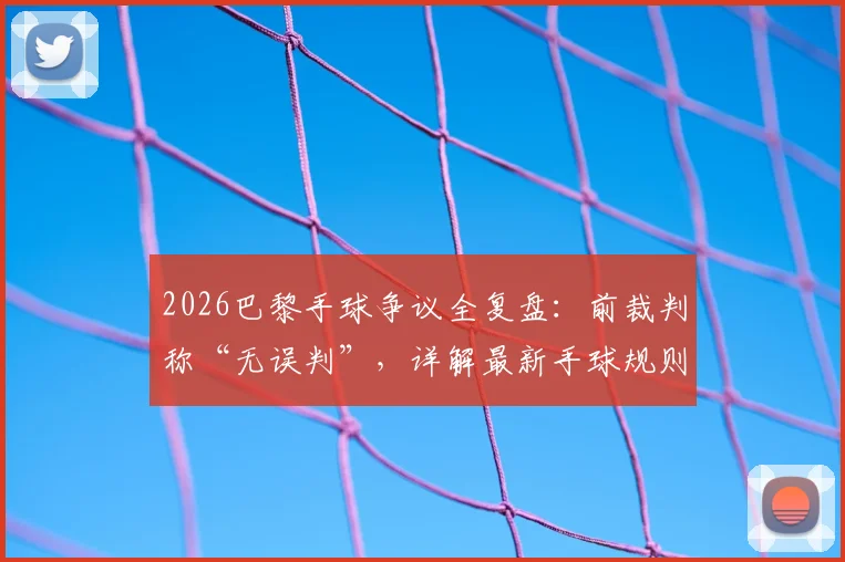 2026巴黎手球争议全复盘:前裁判称“无误判”,详解最新手球规则与VAR介入标准
