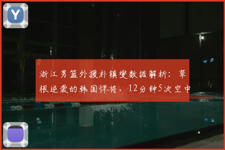 浙江男篮外援朴镇燮数据解析：草根逆袭的韩国悍将，12分钟5次空中对抗赢在哪？2026最新观察