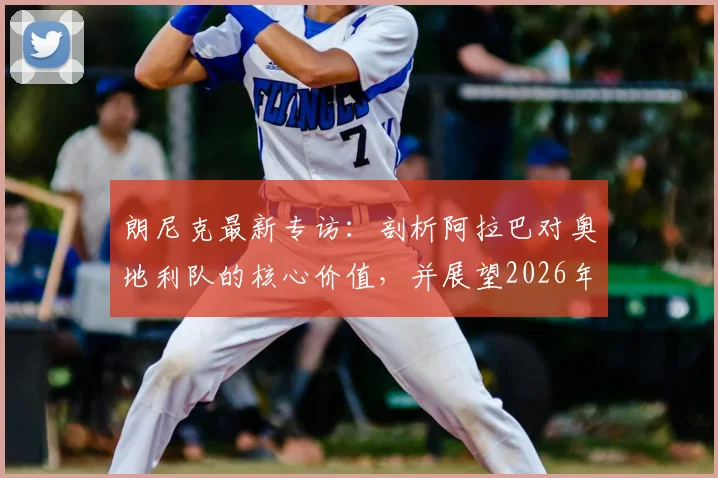 朗尼克最新专访:剖析阿拉巴对奥地利队的核心价值,并展望2026年与阿根廷的关键对决