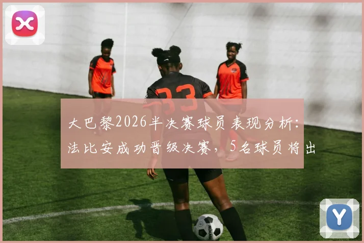 大巴黎2026半决赛球员表现分析:法比安成功晋级决赛,5名球员将出战季军赛