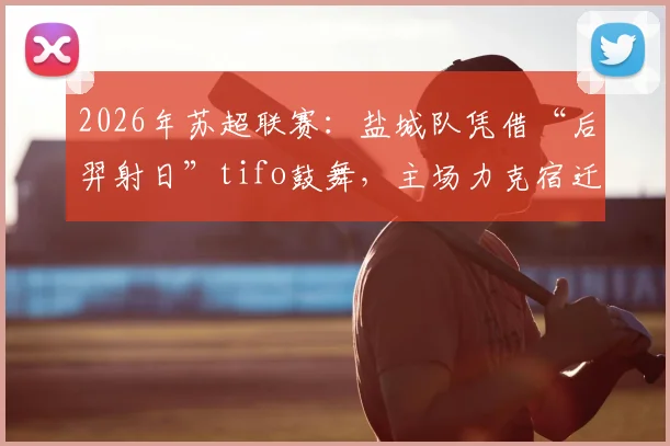 2026年苏超联赛：盐城队凭借“后羿射日”tifo鼓舞，主场力克宿迁队关键战解析