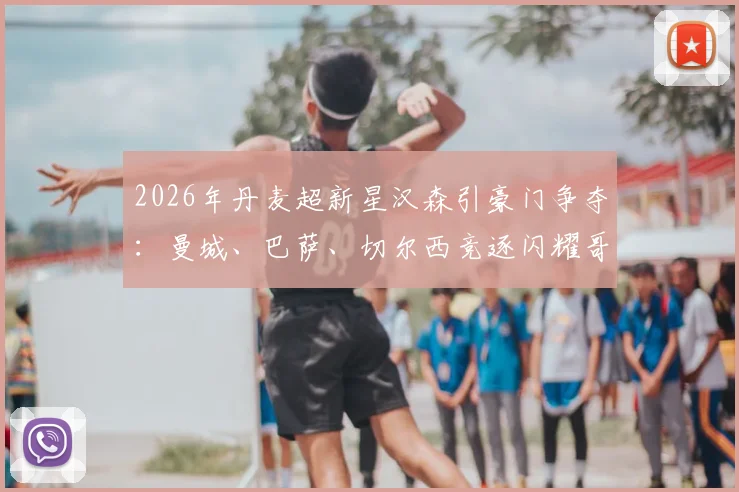 2026年丹麦超新星汉森引豪门争夺：曼城、巴萨、切尔西竞逐闪耀哥妖星，解约金与技术特点深度分析