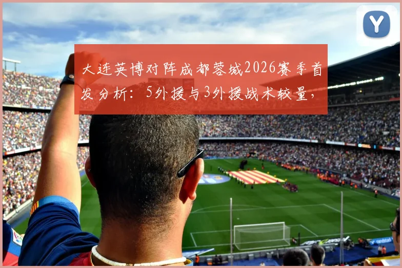 大连英博对阵成都蓉城2026赛季首发分析:5外援与3外援战术较量,马莱莱先发看点及直播入口指南