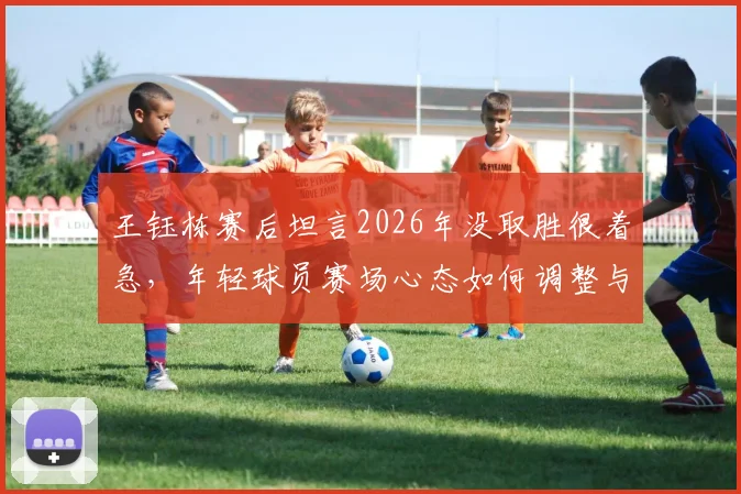 王钰栋赛后坦言2026年没取胜很着急,年轻球员赛场心态如何调整与成长?
