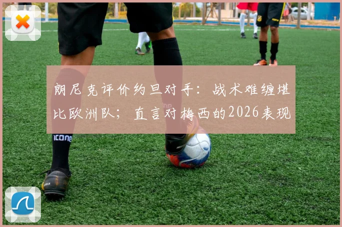 朗尼克评价约旦对手:战术难缠堪比欧洲队;直言对梅西的2026表现感到不可思议