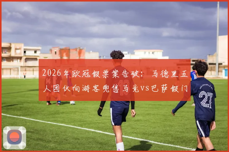 2026年欧冠假票案告破：马德里五人团伙向游客兜售马竞vs巴萨假门票被捕，购票防骗指南