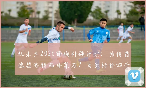 AC米兰2026锋线补强计划：为何首选瑟洛特而非莱万？马竞标价四千万欧解析