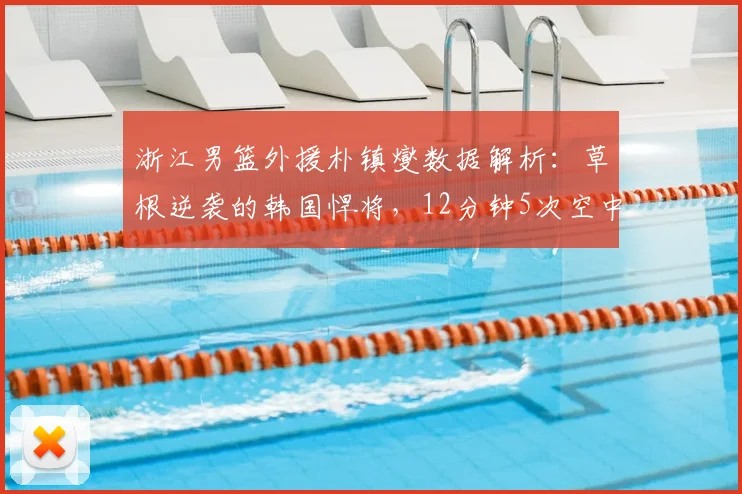 浙江男篮外援朴镇燮数据解析:草根逆袭的韩国悍将,12分钟5次空中对抗赢在哪?2026最新观察