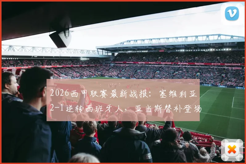 2026西甲联赛最新战报:塞维利亚2-1逆转西班牙人,亚当斯替补登场献绝杀,全场关键数据与进球视频集锦详解