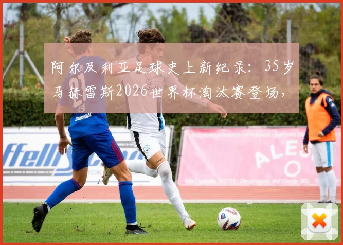 阿尔及利亚足球史上新纪录:35岁马赫雷斯2026世界杯淘汰赛登场,刷新国家队最年长出场球员里程碑