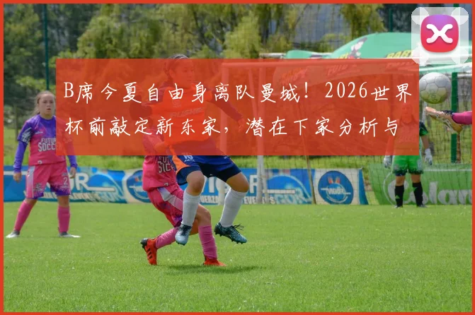 B席今夏自由身离队曼城！2026世界杯前敲定新东家，潜在下家分析与生涯数据回顾