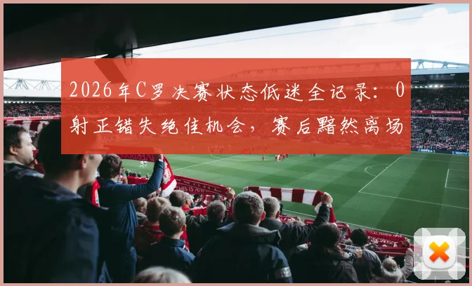 2026年C罗决赛状态低迷全记录:0射正错失绝佳机会,赛后黯然离场缺席颁奖引热议