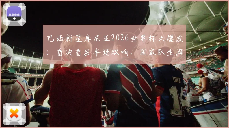 巴西新星库尼亚2026世界杯大爆发:首次首发半场双响,国家队生涯仅1球到一战成名全解析