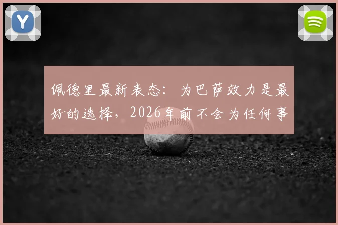 佩德里最新表态：为巴萨效力是最好的选择，2026年前不会为任何事改变立场，续约分析与身价前景解读