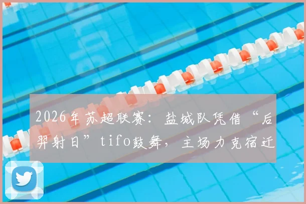2026年苏超联赛:盐城队凭借“后羿射日”tifo鼓舞,主场力克宿迁队关键战解析