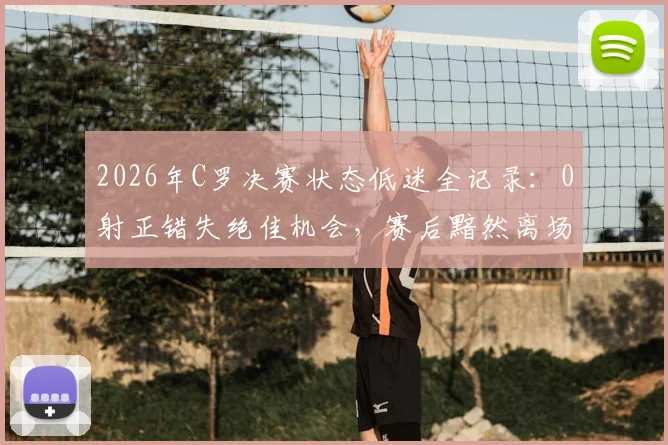 2026年C罗决赛状态低迷全记录：0射正错失绝佳机会，赛后黯然离场缺席颁奖引热议