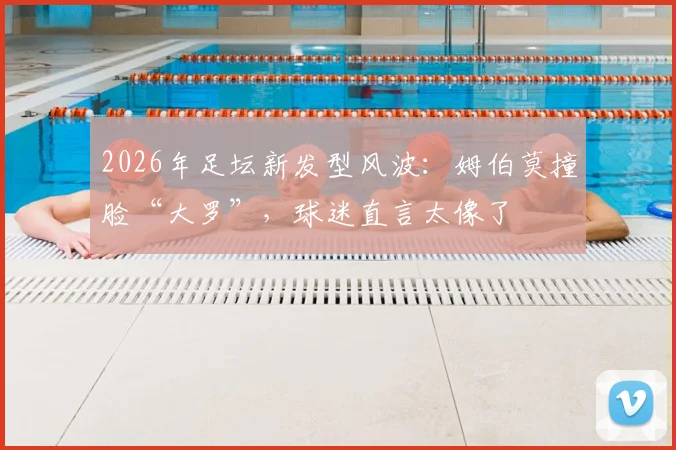 2026年足坛新发型风波:姆伯莫撞脸“大罗”,球迷直言太像了