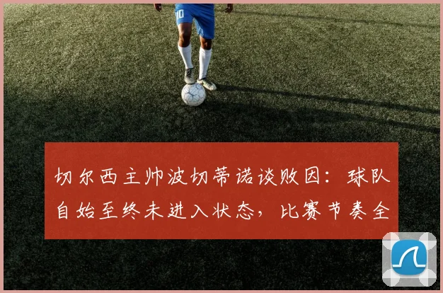 切尔西主帅波切蒂诺谈败因：球队自始至终未进入状态，比赛节奏全无，问题出在哪？