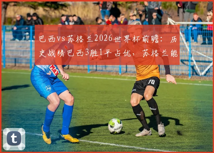 巴西vs苏格兰2026世界杯前瞻：历史战绩巴西3胜1平占优，苏格兰能否打破魔咒？附双方战术风格解析