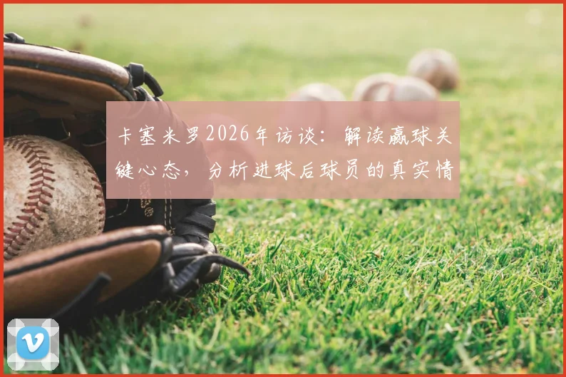 卡塞米罗2026年访谈：解读赢球关键心态，分析进球后球员的真实情绪与状态调整